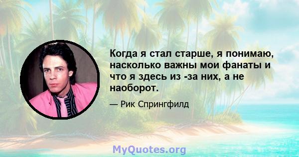 Когда я стал старше, я понимаю, насколько важны мои фанаты и что я здесь из -за них, а не наоборот.