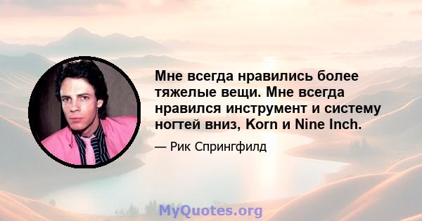 Мне всегда нравились более тяжелые вещи. Мне всегда нравился инструмент и систему ногтей вниз, Korn и Nine Inch.