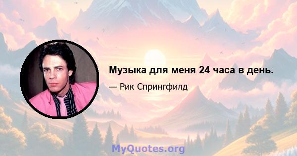 Музыка для меня 24 часа в день.