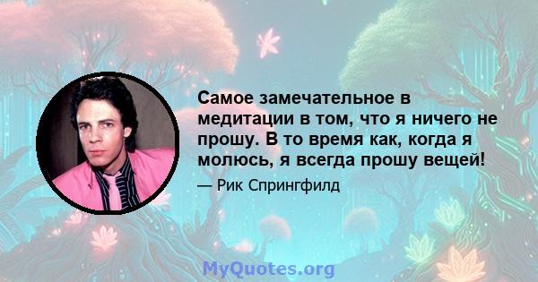 Самое замечательное в медитации в том, что я ничего не прошу. В то время как, когда я молюсь, я всегда прошу вещей!