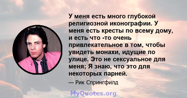 У меня есть много глубокой религиозной иконографии. У меня есть кресты по всему дому, и есть что -то очень привлекательное в том, чтобы увидеть монахи, идущие по улице. Это не сексуальное для меня; Я знаю, что это для