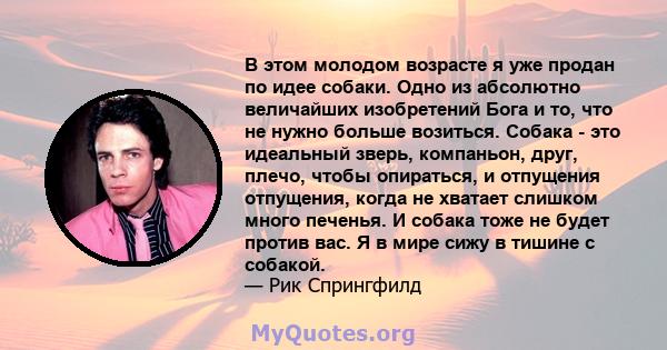 В этом молодом возрасте я уже продан по идее собаки. Одно из абсолютно величайших изобретений Бога и то, что не нужно больше возиться. Собака - это идеальный зверь, компаньон, друг, плечо, чтобы опираться, и отпущения