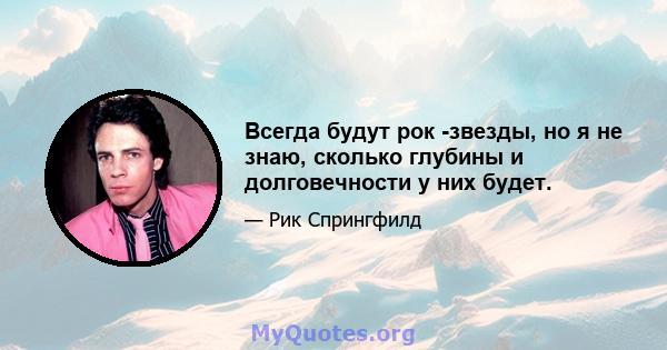 Всегда будут рок -звезды, но я не знаю, сколько глубины и долговечности у них будет.