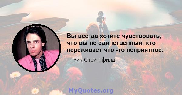 Вы всегда хотите чувствовать, что вы не единственный, кто переживает что -то неприятное.