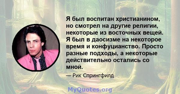 Я был воспитан христианином, но смотрел на другие религии, некоторые из восточных вещей. Я был в даосизме на некоторое время и конфуцианство. Просто разные подходы, а некоторые действительно остались со мной.