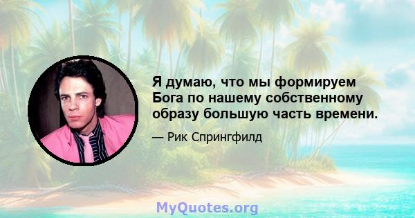 Я думаю, что мы формируем Бога по нашему собственному образу большую часть времени.