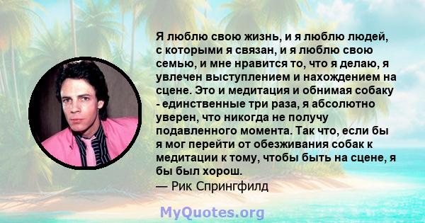 Я люблю свою жизнь, и я люблю людей, с которыми я связан, и я люблю свою семью, и мне нравится то, что я делаю, я увлечен выступлением и нахождением на сцене. Это и медитация и обнимая собаку - единственные три раза, я