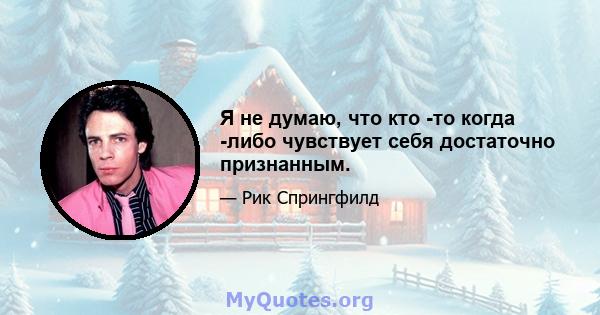 Я не думаю, что кто -то когда -либо чувствует себя достаточно признанным.