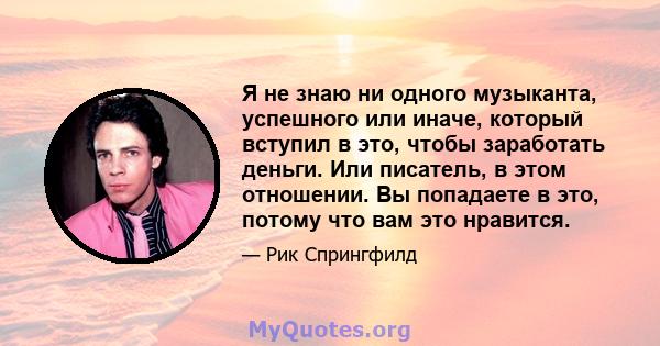 Я не знаю ни одного музыканта, успешного или иначе, который вступил в это, чтобы заработать деньги. Или писатель, в этом отношении. Вы попадаете в это, потому что вам это нравится.