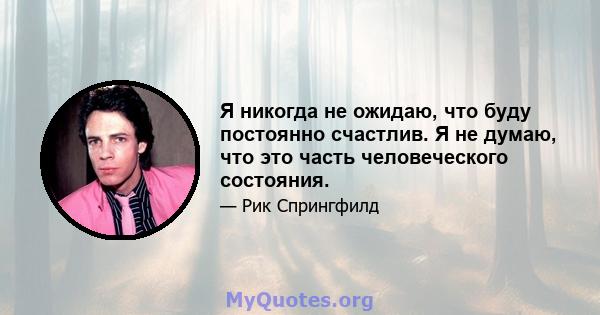 Я никогда не ожидаю, что буду постоянно счастлив. Я не думаю, что это часть человеческого состояния.