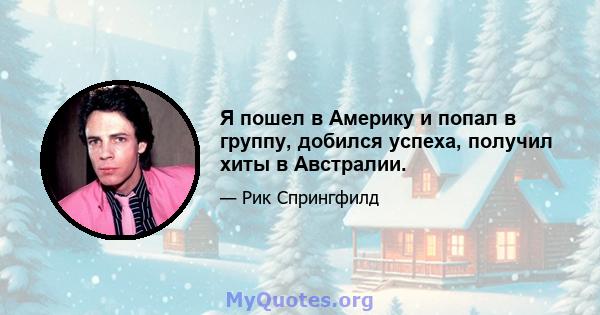 Я пошел в Америку и попал в группу, добился успеха, получил хиты в Австралии.