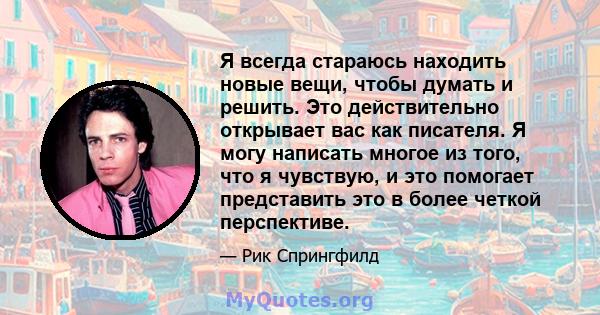 Я всегда стараюсь находить новые вещи, чтобы думать и решить. Это действительно открывает вас как писателя. Я могу написать многое из того, что я чувствую, и это помогает представить это в более четкой перспективе.