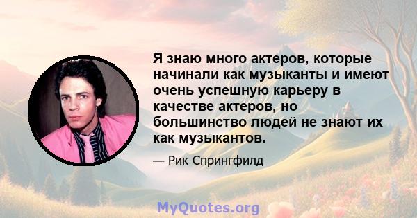 Я знаю много актеров, которые начинали как музыканты и имеют очень успешную карьеру в качестве актеров, но большинство людей не знают их как музыкантов.