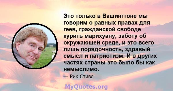 Это только в Вашингтоне мы говорим о равных правах для геев, гражданской свободе курить марихуану, заботу об окружающей среде, и это всего лишь порядочность, здравый смысл и патриотизм. И в других частях страны это было 