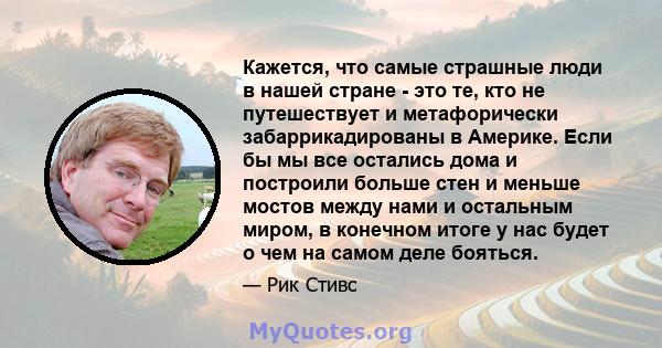 Кажется, что самые страшные люди в нашей стране - это те, кто не путешествует и метафорически забаррикадированы в Америке. Если бы мы все остались дома и построили больше стен и меньше мостов между нами и остальным