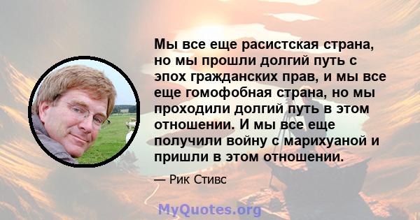 Мы все еще расистская страна, но мы прошли долгий путь с эпох гражданских прав, и мы все еще гомофобная страна, но мы проходили долгий путь в этом отношении. И мы все еще получили войну с марихуаной и пришли в этом