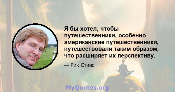 Я бы хотел, чтобы путешественники, особенно американские путешественники, путешествовали таким образом, что расширяет их перспективу.