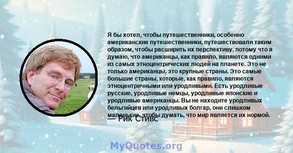 Я бы хотел, чтобы путешественники, особенно американские путешественники, путешествовали таким образом, чтобы расширить их перспективу, потому что я думаю, что американцы, как правило, являются одними из самых