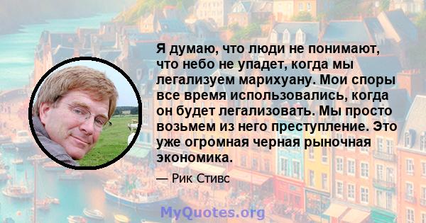 Я думаю, что люди не понимают, что небо не упадет, когда мы легализуем марихуану. Мои споры все время использовались, когда он будет легализовать. Мы просто возьмем из него преступление. Это уже огромная черная рыночная 