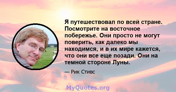 Я путешествовал по всей стране. Посмотрите на восточное побережье. Они просто не могут поверить, как далеко мы находимся, и в их мире кажется, что они все еще позади. Они на темной стороне Луны.