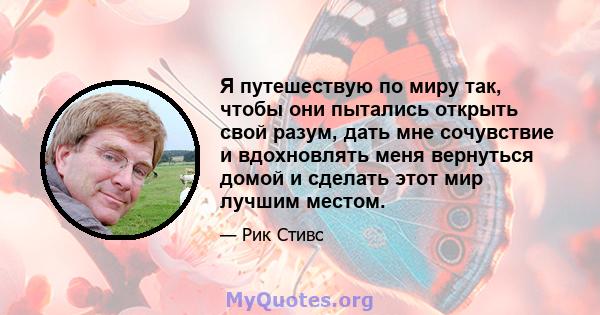 Я путешествую по миру так, чтобы они пытались открыть свой разум, дать мне сочувствие и вдохновлять меня вернуться домой и сделать этот мир лучшим местом.