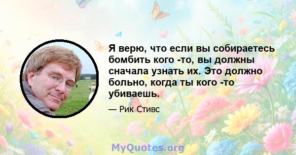 Я верю, что если вы собираетесь бомбить кого -то, вы должны сначала узнать их. Это должно больно, когда ты кого -то убиваешь.