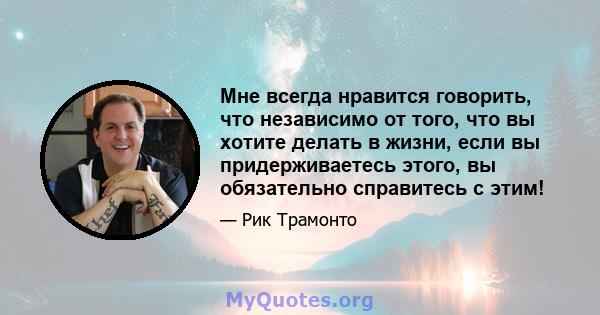 Мне всегда нравится говорить, что независимо от того, что вы хотите делать в жизни, если вы придерживаетесь этого, вы обязательно справитесь с этим!