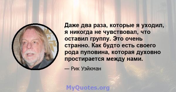 Даже два раза, которые я уходил, я никогда не чувствовал, что оставил группу. Это очень странно. Как будто есть своего рода пуповина, которая духовно простирается между нами.