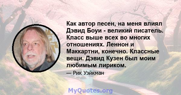 Как автор песен, на меня влиял Дэвид Боуи - великий писатель. Класс выше всех во многих отношениях. Леннон и Маккартни, конечно. Классные вещи. Дэвид Кузен был моим любимым лириком.