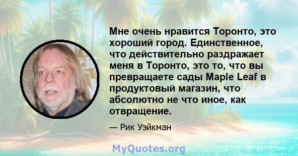 Мне очень нравится Торонто, это хороший город. Единственное, что действительно раздражает меня в Торонто, это то, что вы превращаете сады Maple Leaf в продуктовый магазин, что абсолютно не что иное, как отвращение.