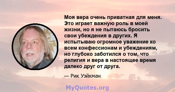 Моя вера очень приватная для меня. Это играет важную роль в моей жизни, но я не пытаюсь бросить свои убеждения в других. Я испытываю огромное уважение ко всем конфессионам и убеждениям, но глубоко заботился о том, что