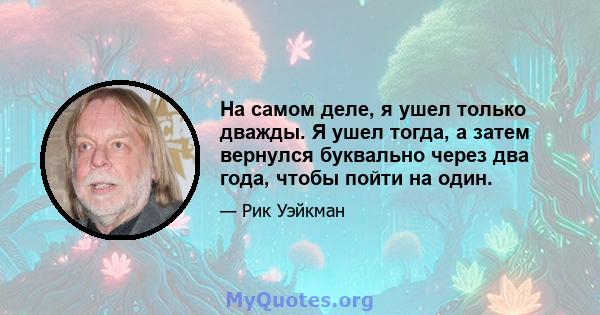 На самом деле, я ушел только дважды. Я ушел тогда, а затем вернулся буквально через два года, чтобы пойти на один.