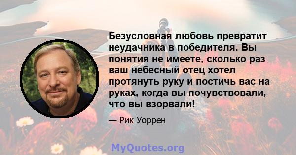 Безусловная любовь превратит неудачника в победителя. Вы понятия не имеете, сколько раз ваш небесный отец хотел протянуть руку и постичь вас на руках, когда вы почувствовали, что вы взорвали!