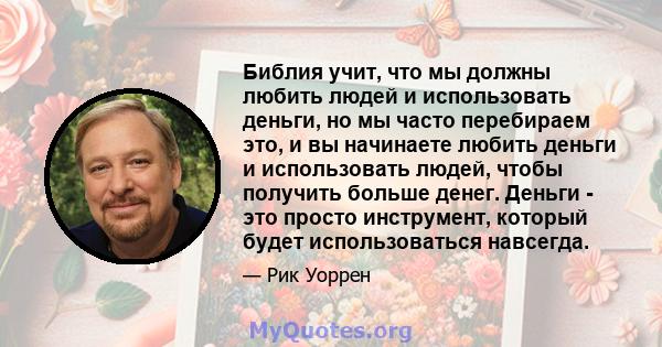 Библия учит, что мы должны любить людей и использовать деньги, но мы часто перебираем это, и вы начинаете любить деньги и использовать людей, чтобы получить больше денег. Деньги - это просто инструмент, который будет