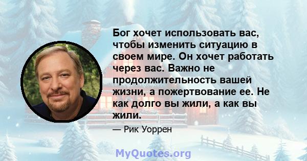 Бог хочет использовать вас, чтобы изменить ситуацию в своем мире. Он хочет работать через вас. Важно не продолжительность вашей жизни, а пожертвование ее. Не как долго вы жили, а как вы жили.