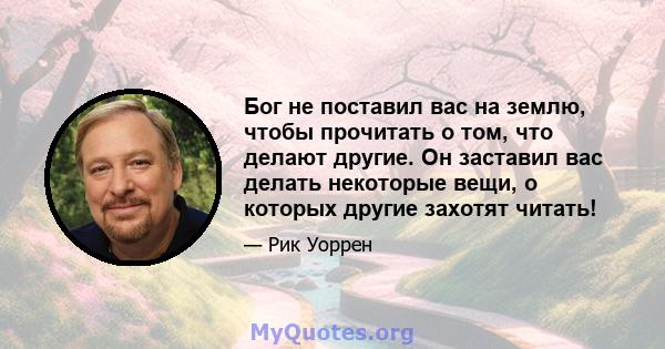 Бог не поставил вас на землю, чтобы прочитать о том, что делают другие. Он заставил вас делать некоторые вещи, о которых другие захотят читать!