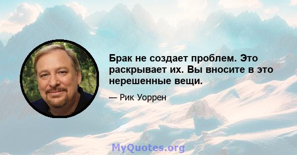 Брак не создает проблем. Это раскрывает их. Вы вносите в это нерешенные вещи.