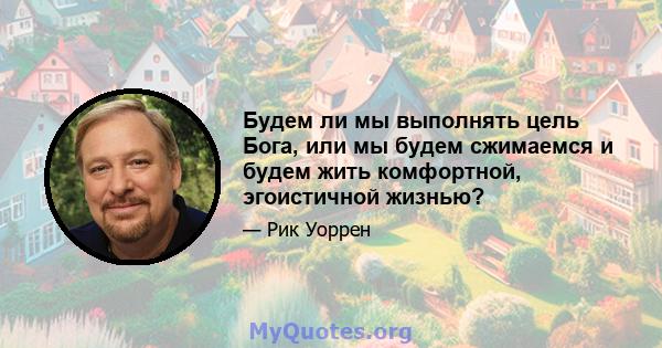 Будем ли мы выполнять цель Бога, или мы будем сжимаемся и будем жить комфортной, эгоистичной жизнью?