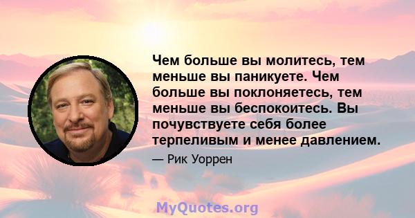 Чем больше вы молитесь, тем меньше вы паникуете. Чем больше вы поклоняетесь, тем меньше вы беспокоитесь. Вы почувствуете себя более терпеливым и менее давлением.