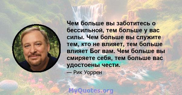 Чем больше вы заботитесь о бессильной, тем больше у вас силы. Чем больше вы служите тем, кто не влияет, тем больше влияет Бог вам. Чем больше вы смиряете себя, тем больше вас удостоены чести.