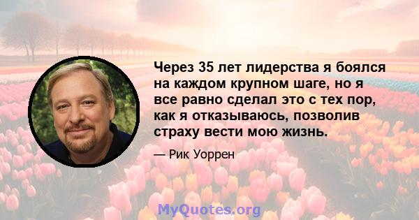 Через 35 лет лидерства я боялся на каждом крупном шаге, но я все равно сделал это с тех пор, как я отказываюсь, позволив страху вести мою жизнь.