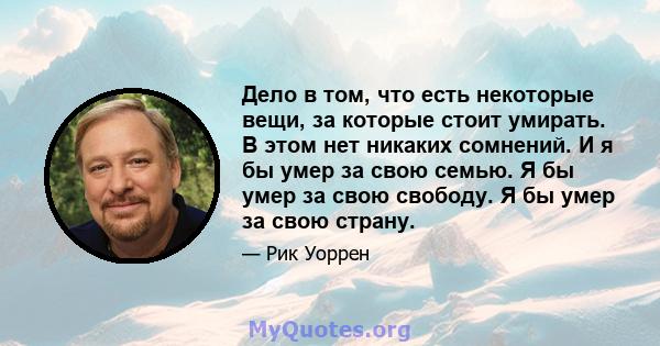 Дело в том, что есть некоторые вещи, за которые стоит умирать. В этом нет никаких сомнений. И я бы умер за свою семью. Я бы умер за свою свободу. Я бы умер за свою страну.