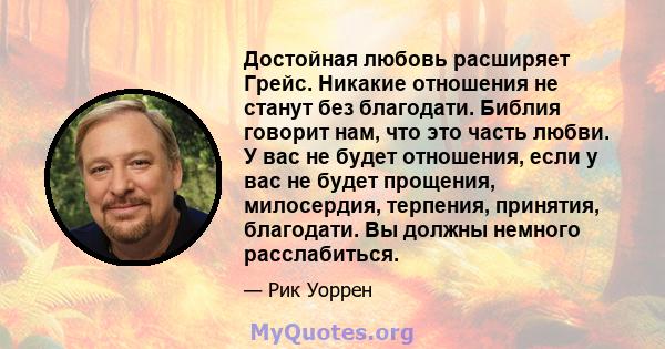 Достойная любовь расширяет Грейс. Никакие отношения не станут без благодати. Библия говорит нам, что это часть любви. У вас не будет отношения, если у вас не будет прощения, милосердия, терпения, принятия, благодати. Вы 