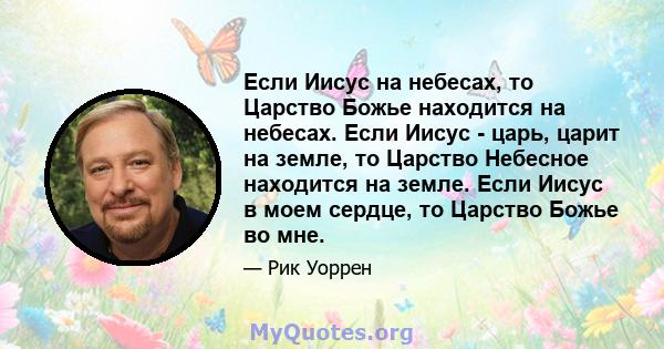 Если Иисус на небесах, то Царство Божье находится на небесах. Если Иисус - царь, царит на земле, то Царство Небесное находится на земле. Если Иисус в моем сердце, то Царство Божье во мне.