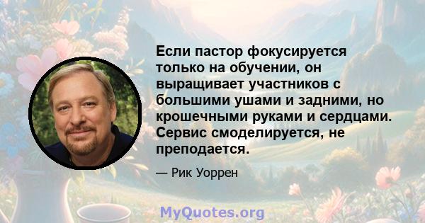 Если пастор фокусируется только на обучении, он выращивает участников с большими ушами и задними, но крошечными руками и сердцами. Сервис смоделируется, не преподается.