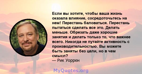 Если вы хотите, чтобы ваша жизнь оказала влияние, сосредоточьтесь на нем! Перестань баловаться. Перестань пытаться сделать все это. Делать меньше. Обрезать даже хорошие занятия и делать только то, что важнее всего.