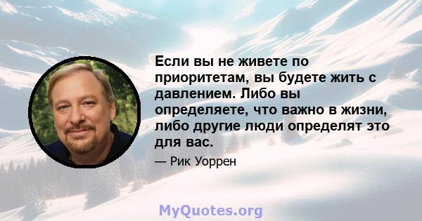 Если вы не живете по приоритетам, вы будете жить с давлением. Либо вы определяете, что важно в жизни, либо другие люди определят это для вас.