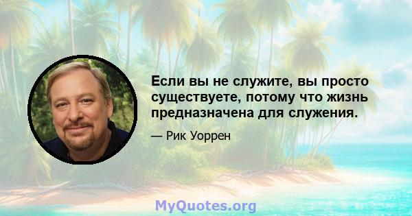 Если вы не служите, вы просто существуете, потому что жизнь предназначена для служения.