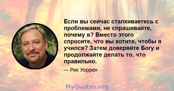 Если вы сейчас сталкиваетесь с проблемами, не спрашивайте, почему я? Вместо этого спросите, что вы хотите, чтобы я учился? Затем доверяйте Богу и продолжайте делать то, что правильно.