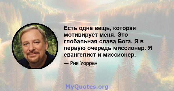 Есть одна вещь, которая мотивирует меня. Это глобальная слава Бога. Я в первую очередь миссионер. Я евангелист и миссионер.